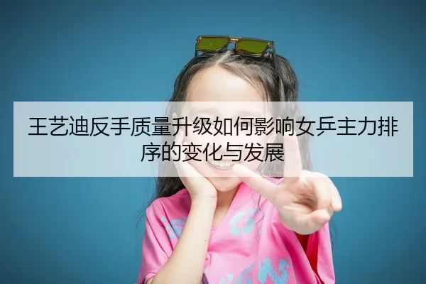 王艺迪反手质量升级如何影响女乒主力排序的变化与发展