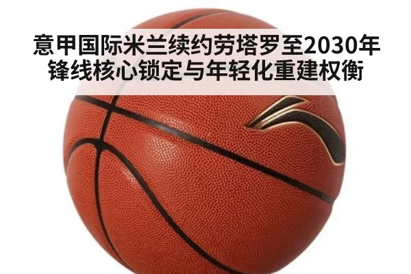 意甲国际米兰续约劳塔罗至2030年锋线核心锁定与年轻化重建权衡